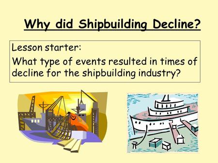 Why did Shipbuilding Decline? Lesson starter: What type of events resulted in times of decline for the shipbuilding industry?