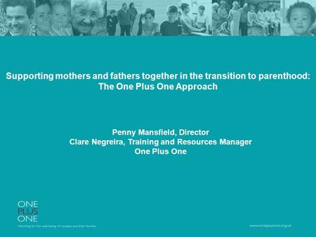 Supporting mothers and fathers together in the transition to parenthood: The One Plus One Approach Penny Mansfield, Director Clare Negreira, Training and.