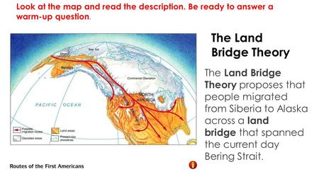 The Land Bridge Theory The Land Bridge Theory proposes that people migrated from Siberia to Alaska across a land bridge that spanned the current day Bering.