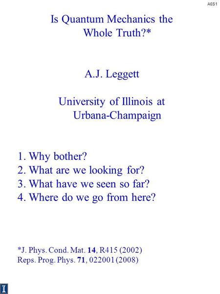 A6S1 Is Quantum Mechanics the Whole Truth?* A.J. Leggett University of Illinois at Urbana-Champaign 1.Why bother? 2.What are we looking for? 3.What have.