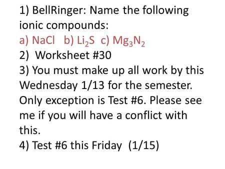 1) BellRinger: Name the following ionic compounds: a) NaCl b) Li 2 S c) Mg 3 N 2 2) Worksheet #30 3) You must make up all work by this Wednesday 1/13 for.