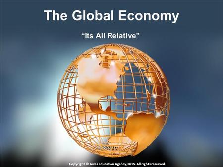 The Global Economy “Its All Relative” Copyright © Texas Education Agency, 2015. All rights reserved.