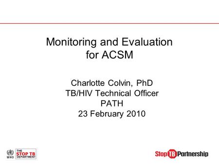 Monitoring and Evaluation for ACSM Charlotte Colvin, PhD TB/HIV Technical Officer PATH 23 February 2010.