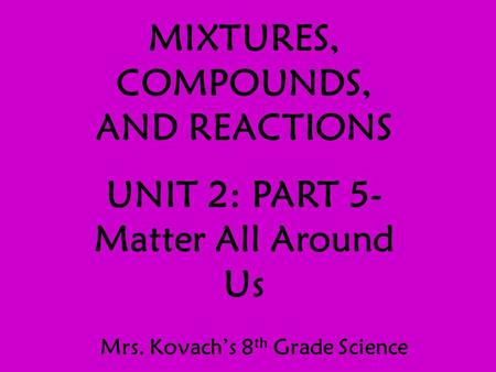 MIXTURES, COMPOUNDS, AND REACTIONS UNIT 2: PART 5- Matter All Around Us Mrs. Kovach’s 8 th Grade Science.