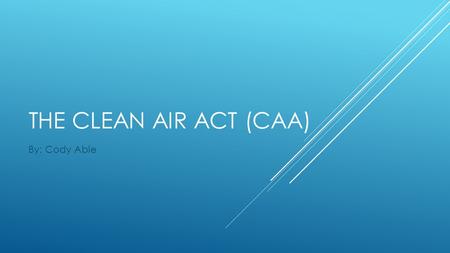 THE CLEAN AIR ACT (CAA) By: Cody Able. THE CLEAN AIR ACT (CAA)  Draft year: 1968  Amendment years: 1965, 1970, 1977, 1990  This is an Act in The United.