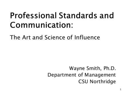 1 Professional Standards and Communication: Wayne Smith, Ph.D. Department of Management CSU Northridge The Art and Science of Influence.