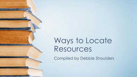 Ways to Locate Resources Compiled by Debbie Shoulders.