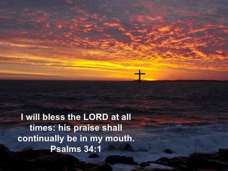 I will bless the LORD at all times: his praise shall continually be in my mouth. Psalms 34:1.