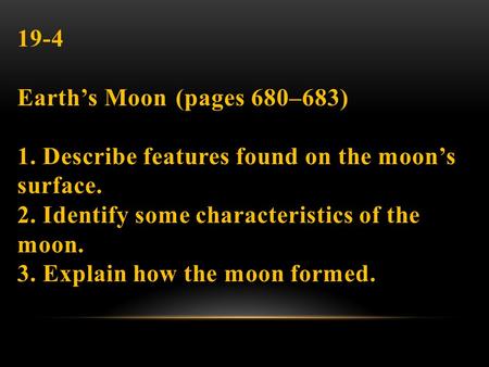 19-4 Earth’s Moon (pages 680–683) 1. Describe features found on the moon’s surface. 2. Identify some characteristics of the moon. 3. Explain how the moon.