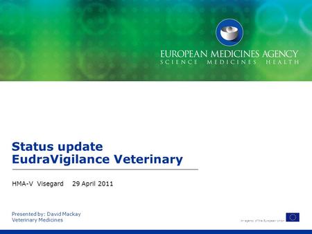 An agency of the European Union Presented by: David Mackay Veterinary Medicines Status update EudraVigilance Veterinary HMA-V Visegard 29 April 2011.