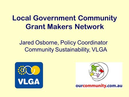 Local Government Community Grant Makers Network Jared Osborne, Policy Coordinator Community Sustainability, VLGA.