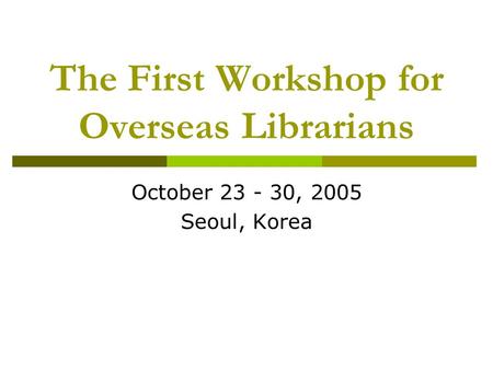 The First Workshop for Overseas Librarians October 23 - 30, 2005 Seoul, Korea.