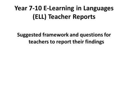 Year 7-10 E-Learning in Languages (ELL) Teacher Reports Suggested framework and questions for teachers to report their findings.