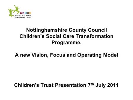 Nottinghamshire County Council Children's Social Care Transformation Programme, A new Vision, Focus and Operating Model Children's Trust Presentation 7.