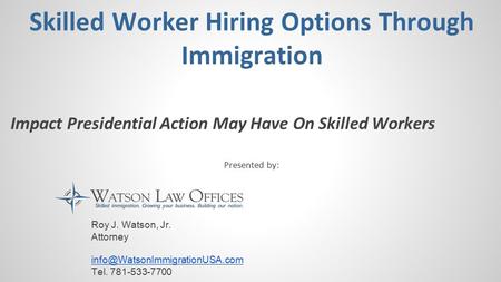 Skilled Worker Hiring Options Through Immigration Impact Presidential Action May Have On Skilled Workers Presented by: Roy J. Watson, Jr. Attorney