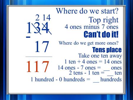 134 17 - Where do we start? Top right 4 ones minus 7 ones Can’t do it! Take one ten away Tens place 2 Where do we get more ones? 1 ten + 4 ones = 14 ones.