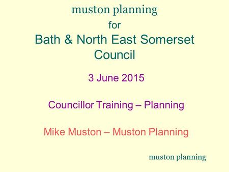 Muston planning for Bath & North East Somerset Council 3 June 2015 Councillor Training – Planning Mike Muston – Muston Planning muston planning.