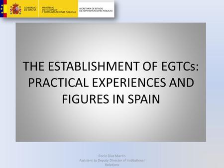 THE ESTABLISHMENT OF EGTCs: PRACTICAL EXPERIENCES AND FIGURES IN SPAIN Rocío Díaz Martín Assistant to Deputy Director of Institutional Relations.