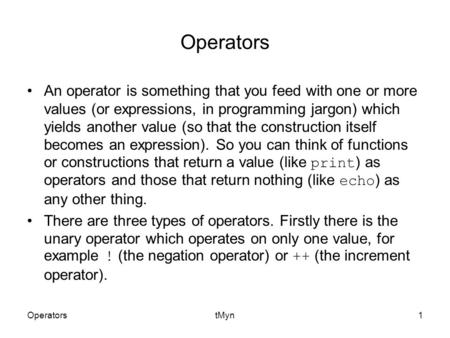 OperatorstMyn1 Operators An operator is something that you feed with one or more values (or expressions, in programming jargon) which yields another value.