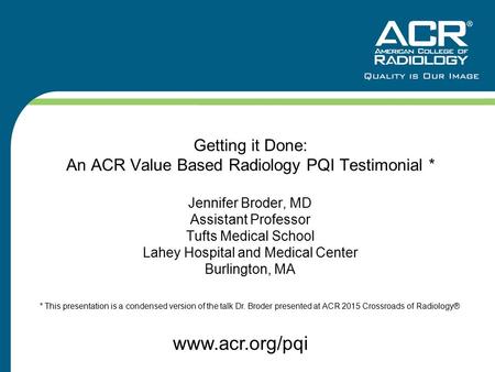 Getting it Done: An ACR Value Based Radiology PQI Testimonial * Jennifer Broder, MD Assistant Professor Tufts Medical School Lahey Hospital and Medical.