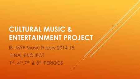 CULTURAL MUSIC & ENTERTAINMENT PROJECT IB- MYP Music Theory 2014-15 FINAL PROJECT 1 ST, 4 TH,7 TH & 8 TH PERIODS.