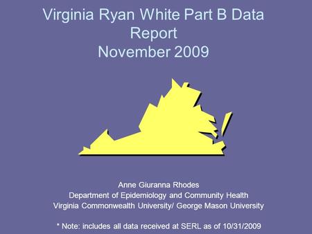 Virginia Ryan White Part B Data Report November 2009 Anne Giuranna Rhodes Department of Epidemiology and Community Health Virginia Commonwealth University/