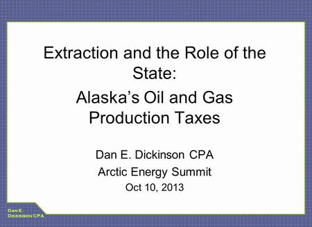 Dan E. Dickinson CPA Extraction and the Role of the State: Alaska’s Oil and Gas Production Taxes Dan E. Dickinson CPA Arctic Energy Summit Oct 10, 2013.