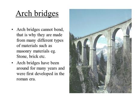 Arch bridges Arch bridges cannot bend, that is why they are made from many different types of materials such as masonry materials eg. Stone, brick etc.