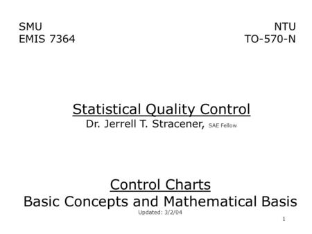 1 SMU EMIS 7364 NTU TO-570-N Control Charts Basic Concepts and Mathematical Basis Updated: 3/2/04 Statistical Quality Control Dr. Jerrell T. Stracener,