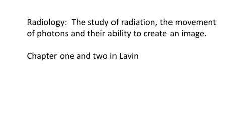 Radiology: The study of radiation, the movement of photons and their ability to create an image. Chapter one and two in Lavin.