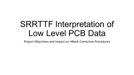 SRRTTF Interpretation of Low Level PCB Data Project Objectives and Impact on +Blank Correction Procedures.