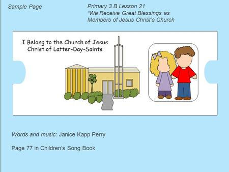 I Belong to the Church of Jesus Christ of Latter-Day-Saints Words and music: Janice Kapp Perry Page 77 in Children’s Song Book Sample Page Primary 3 B.