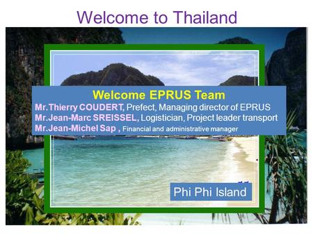 Welcome to Thailand Phi Phi Island Welcome EPRUS Team Mr.Thierry COUDERT, Prefect, Managing director of EPRUS Mr.Jean-Marc SREISSEL, Logistician, Project.