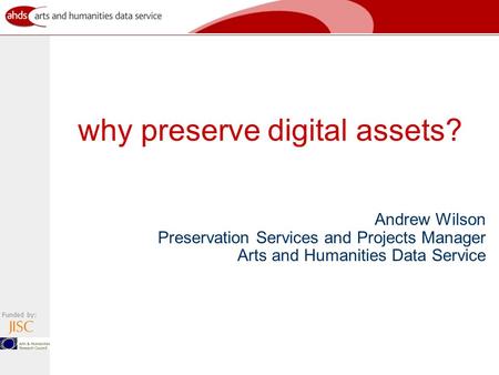 Funded by: why preserve digital assets? Andrew Wilson Preservation Services and Projects Manager Arts and Humanities Data Service.