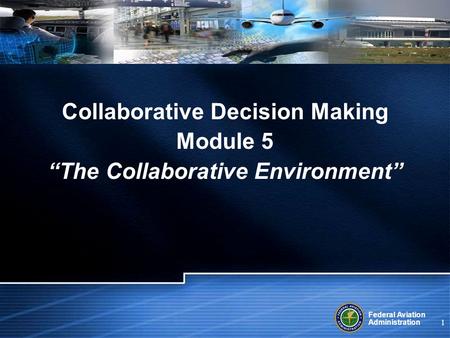 Federal Aviation Administration 1 Collaborative Decision Making Module 5 “The Collaborative Environment”