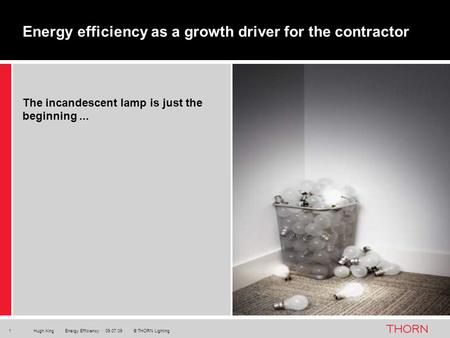 Hugh King Energy Efficiency · 09.07.09 © THORN Lighting1 The incandescent lamp is just the beginning... Energy efficiency as a growth driver for the contractor.