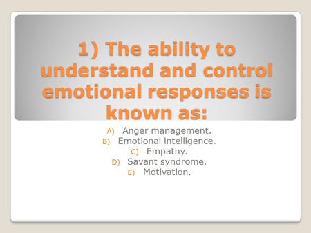 1) The ability to understand and control emotional responses is known as: A) Anger management. B) Emotional intelligence. C) Empathy. D) Savant syndrome.