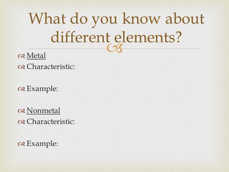   Metal  Characteristic:  Example:  Nonmetal  Characteristic:  Example: What do you know about different elements?