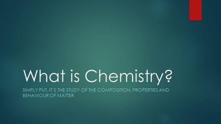 What is Chemistry? SIMPLY PUT, IT’S THE STUDY OF THE COMPOSITION, PROPERTIES AND BEHAVIOUR OF MATTER.