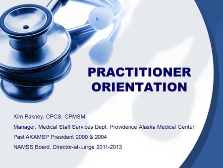 PRACTITIONER ORIENTATION Kim Pakney, CPCS, CPMSM Manager, Medical Staff Services Dept. Providence Alaska Medical Center Past AKAMSP President 2000 & 2004.