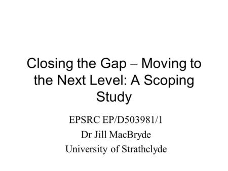 Closing the Gap – Moving to the Next Level: A Scoping Study EPSRC EP/D503981/1 Dr Jill MacBryde University of Strathclyde.