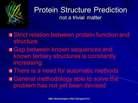 BMC Bioinformatics 2005, 6(Suppl 4):S3 Protein Structure Prediction not a trivial matter Strict relation between protein function and structure Gap between.