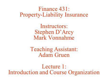 Finance 431: Property-Liability Insurance Instructors: Stephen D’Arcy Mark Vonnahme Teaching Assistant: Adam Gruen Lecture 1: Introduction and Course Organization.