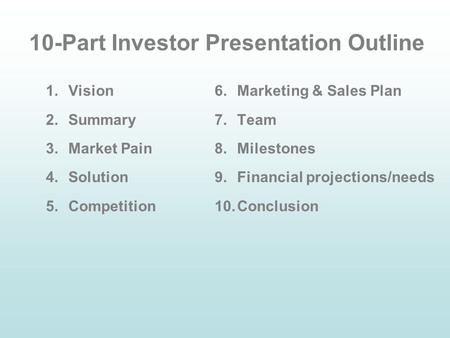 10-Part Investor Presentation Outline 1.Vision 2.Summary 3.Market Pain 4.Solution 5.Competition 6.Marketing & Sales Plan 7.Team 8.Milestones 9.Financial.