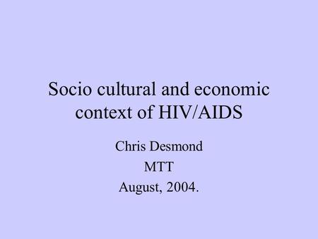 Socio cultural and economic context of HIV/AIDS Chris Desmond MTT August, 2004.