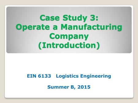 Case Study 3: Operate a Manufacturing Company (Introduction) EIN 6133 Logistics Engineering Summer B, 2015.