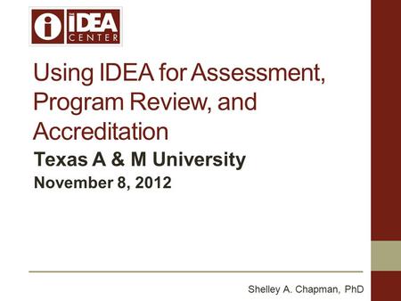 Using IDEA for Assessment, Program Review, and Accreditation Texas A & M University November 8, 2012 Shelley A. Chapman, PhD.