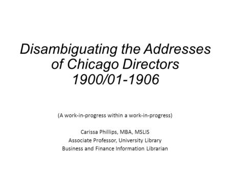 Disambiguating the Addresses of Chicago Directors 1900/01-1906 (A work-in-progress within a work-in-progress) Carissa Phillips, MBA, MSLIS Associate Professor,