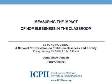 MEASURING THE IMPACT OF HOMELESSNESS IN THE CLASSROOM Anna Shaw-Amoah Policy Analyst BEYOND HOUSING: A National Conversation on Child Homelessness and.