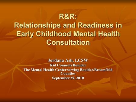 R&R: Relationships and Readiness in Early Childhood Mental Health Consultation Jordana Ash, LCSW Kid Connects Boulder The Mental Health Center serving.